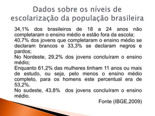 34,1% dos brasileiros de 18 a 24 anos não
completaram o ensino médio e estão fora da escola;
40,7% dos jovens que completaram o ensino médio se
declaram brancos e 33,3% se declaram negros e
pardos;
No Nordeste, 29,2% dos jovens concluíram o ensino
médio;
Enquanto 61,2% das mulheres tinham 11 anos ou mais
de estudo, ou seja, pelo menos o ensino médio
completo, para os homens este percentual era de
53,2%.
No sudeste, 43,8% dos jovens concluíram o ensino
médio.
Fonte (IBGE,2009)
 