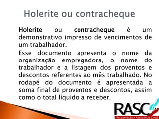 Holerite ou contracheque é um
demonstrativo impresso de vencimentos de
um trabalhador.
Esse documento apresenta o nome da
organização empregadora, o nome do
trabalhador e a listagem dos proventos e
descontos referentes ao mês trabalhado. No
rodapé do documento é apresentada a
soma final de proventos e descontos, assim
como o total líquido a receber.
 