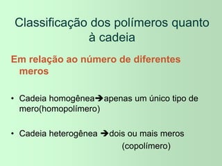 Classificação dos polímeros quanto
à cadeia
Em relação ao número de diferentes
meros
• Cadeia homogêneaapenas um único tipo de
mero(homopolímero)
• Cadeia heterogênea dois ou mais meros
(copolímero)
 