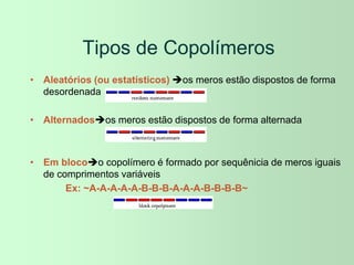Tipos de Copolímeros
• Aleatórios (ou estatísticos) os meros estão dispostos de forma
desordenada
• Alternadosos meros estão dispostos de forma alternada
• Em blocoo copolímero é formado por sequênicia de meros iguais
de comprimentos variáveis
Ex: ~A-A-A-A-A-B-B-B-A-A-A-B-B-B-B~
 
