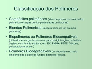 Classificação dos Polímeros
• Compósitos poliméricos (são compostos por uma matriz
polimérica e cargas do tipo particuladas ou fibrosas)
• Blendas Poliméricas (mistura física de um ou mais
polímeros)
• Biopolímeros ou Polímeros Biocompatíveis
(utilizados em organismos vivos para corrigir funções, substituir
órgãos, com função estética, etc. EX: PMMA, PTFE, Silicone,
policaprolactona, etc.)
• Polímeros Biodegradáveis (se degradam no meio
ambiente sob a ação de fungos, bactérias, algas).
 