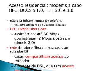 Acesso residencial: modems a cabo
HFC, DOCSIS 1.0, 1.1, 2.0 e 3.0
• não usa infraestrutura de telefone
– usa infraestrutura de TV a cabo (coaxial)
• HFC: Hybrid Fiber Coax
– assimétrico: até 30 Mbps
downstream, 2 Mbps upstream
(docsis 2.0)
• rede de cabo e fibra conecta casas ao
roteador ISP
– casas compartilham acesso ao
roteador
– diferente de DSL, que tem acesso
 