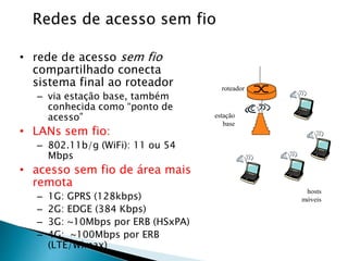 Redes de acesso sem fio
• rede de acesso sem fio
compartilhado conecta
sistema final ao roteador
– via estação base, também
conhecida como “ponto de
acesso”
• LANs sem fio:
– 802.11b/g (WiFi): 11 ou 54
Mbps
• acesso sem fio de área mais
remota
– 1G: GPRS (128kbps)
– 2G: EDGE (384 Kbps)
– 3G: ~10Mbps por ERB (HSxPA)
– 4G: ~100Mbps por ERB
(LTE/Wimax)
estação
base
hosts
móveis
roteador
 