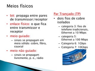 Meios físicos
• bit: propaga entre pares
de transmissor/receptor
• enlace físico: o que fica
entre transmissor e
receptor
• meio guiado:
– sinais se propagam em
meio sólido: cobre, fibra,
coaxial
• meio não guiado:
– sinais se propagam
livremente, p. e., rádio
Par Trançado (TP)
• dois fios de cobre
isolados
– categoria 3: fios de
telefone tradicionais,
Ethernet a 10 Mbps
– categoria 5:
Ethernet a 100 Mbps
– Categoria 6: 1Gbps
– Categoria 7: 10Gbps
 