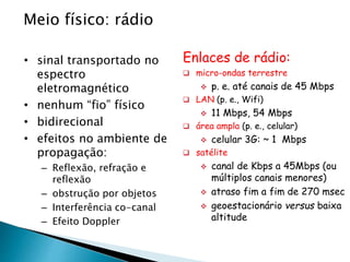 Meio físico: rádio
• sinal transportado no
espectro
eletromagnético
• nenhum “fio” físico
• bidirecional
• efeitos no ambiente de
propagação:
– Reflexão, refração e
reflexão
– obstrução por objetos
– Interferência co-canal
– Efeito Doppler
Enlaces de rádio:
 micro-ondas terrestre
 p. e. até canais de 45 Mbps
 LAN (p. e., Wifi)
 11 Mbps, 54 Mbps
 área ampla (p. e., celular)
 celular 3G: ~ 1 Mbps
 satélite
 canal de Kbps a 45Mbps (ou
múltiplos canais menores)
 atraso fim a fim de 270 msec
 geoestacionário versus baixa
altitude
 