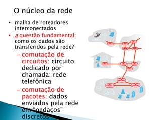 O núcleo da rede
• malha de roteadores
interconectados
• a questão fundamental:
como os dados são
transferidos pela rede?
– comutação de
circuitos: circuito
dedicado por
chamada: rede
telefônica
– comutação de
pacotes: dados
enviados pela rede
em “pedaços”
discretos
 