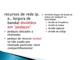 recursos de rede (p.
e., largura de
banda) divididos
em “pedaços”
• pedaços alocados a
chamadas
• pedaço de recurso ocioso
se não usado por
chamada particular (sem
compartilhamento)
 dividindo largura de banda do
enlace em “pedaços” ou
diversidade:
 divisão de frequência
 divisão de tempo
 divisão espacial
 divisão de código
 