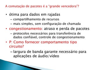 • ótima para dados em rajadas
– compartilhamento de recursos
– mais simples, sem configuração de chamada
• congestionamento: atraso e perda de pacotes
– protocolos necessários para transferência de
dados confiável, controle de congestionamento
• P: Como fornecer comportamento tipo
circuito?
– largura de banda garante necessário para
aplicações de áudio/vídeo
A comutação de pacotes é a “grande vencedora”?
 