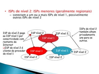• ISPs de nível 2: ISPs menores (geralmente regionais)
– conectam a um ou a mais ISPs de nível 1, possivelmente
outros ISPs de nível 2
ISP nível 1
ISP nível 1
ISP nível 1
ISP nível 2ISP nível 2
ISP nível 2 ISP nível 2
ISP nível 2
ISP de nível 2 paga
ao ISP nível 1 por
conectividade com
restante da
Internet
ISP de nível 2 é
cliente do provedor
de nível 1
ISPs de nível 2
também olham
privadamente
uns para os
outros.
 