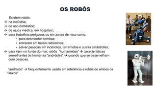 OS ROBÔS
Existem robôs:
 na indústria;
 de uso doméstico;
 de ajuda médica, em hospitais;
 para trabalhos perigosos ou em zonas de risco como:
• para desmontar bombas;
• entrarem em locais radioativos;
• salvar pessoas em incêndios, terremotos e outras catástrofes;
 para irem no fundo do mar; robôs “humanóides”  características
semelhantes às humanas “andróides”  quando que se assemelham
com pessoas.
“andróide”  frequentemente usado em referência a robôs de ambos os
"sexos"
 