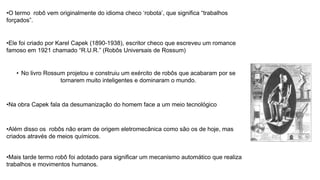 •O termo robô vem originalmente do idioma checo ‘robota’, que significa “trabalhos
forçados”.
•Ele foi criado por Karel Capek (1890-1938), escritor checo que escreveu um romance
famoso em 1921 chamado “R.U.R.” (Robôs Universais de Rossum)
• No livro Rossum projetou e construiu um exército de robôs que acabaram por se
tornarem muito inteligentes e dominaram o mundo.
•Na obra Capek fala da desumanização do homem face a um meio tecnológico
•Além disso os robôs não eram de origem eletromecânica como são os de hoje, mas
criados através de meios químicos.
•Mais tarde termo robô foi adotado para significar um mecanismo automático que realiza
trabalhos e movimentos humanos.
 