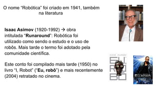 O nome “Robótica” foi criado em 1941, também
na literatura.
Isaac Asimov (1920-1992)  obra
intitulada “Runaround”: Robótica foi
utilizado como sendo o estudo e o uso de
robôs. Mais tarde o termo foi adotado pela
comunidade científica.
Este conto foi compilado mais tarde (1950) no
livro “I, Robot” (“Eu, robô”) e mais recentemente
(2004) retratado no cinema.
 