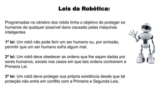Programadas no cérebro dos robôs tinha o objetivo de proteger os
humanos de qualquer possível dano causado pelas máquinas
inteligentes
1ª lei: Um robô não pode ferir um ser humano ou, por omissão,
permitir que um ser humano sofra algum mal.
2ª lei: Um robô deve obedecer as ordens que lhe sejam dadas por
seres humanos, exceto nos casos em que tais ordens contrariem a
Primeira Lei.
3ª lei: Um robô deve proteger sua própria existência desde que tal
proteção não entre em conflito com a Primeira e Segunda Leis.
Leis da Robótica:
 