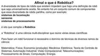 Afinal o que é Robótica?
A diversidade de tipos de robôs que existem impedem que haja uma definição de robô
que seja universalmente aceita. No entanto há um conjunto comum de componentes
que essa diversidade de robôs partilha, como por exemplo:
sistemas de locomoção
sensores
sistemas de processamento
é isto que compõe a Robótica
a “Robótica” é uma ciência multi-disciplinar que reúne várias áreas científicas
Para fazer um robô funcionar é necessário o domínio de técnicas de diversos ramos da
ciência:
Matemática; Física; Economia (produção); Mecânica; Eletrônica; Teoria de Controle de
Sistemas; Automação Industrial; Visão Computacional; Telecomunicações;
Processamento de Sinais; Computação; Energia.
 