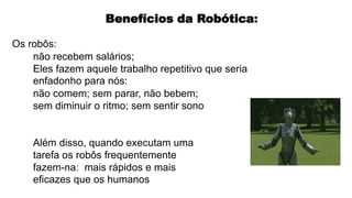 Os robôs:
não recebem salários;
Eles fazem aquele trabalho repetitivo que seria
enfadonho para nós:
não comem; sem parar, não bebem;
sem diminuir o ritmo; sem sentir sono
Além disso, quando executam uma
tarefa os robôs frequentemente
fazem-na: mais rápidos e mais
eficazes que os humanos
Benefícios da Robótica:
 