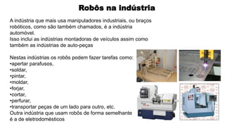 Robôs na indústria
A indústria que mais usa manipuladores industriais, ou braços
robóticos, como são também chamados, é a indústria
automóvel.
Isso inclui as indústrias montadoras de veículos assim como
também as indústrias de auto-peças
Nestas indústrias os robôs podem fazer tarefas como:
•apertar parafusos,
•soldar,
•pintar,
•moldar,
•forjar,
•cortar,
•perfurar,
•transportar peças de um lado para outro, etc.
Outra indústria que usam robôs de forma semelhante
é a de eletrodomésticos
 