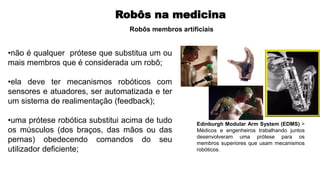 Robôs na medicina
•não é qualquer prótese que substitua um ou
mais membros que é considerada um robô;
•ela deve ter mecanismos robóticos com
sensores e atuadores, ser automatizada e ter
um sistema de realimentação (feedback);
•uma prótese robótica substitui acima de tudo
os músculos (dos braços, das mãos ou das
pernas) obedecendo comandos do seu
utilizador deficiente;
Robôs membros artificiais
Edinburgh Modular Arm System (EDMS) >
Médicos e engenheiros trabalhando juntos
desenvolveram uma prótese para os
membros superiores que usam mecanismos
robóticos.
 
