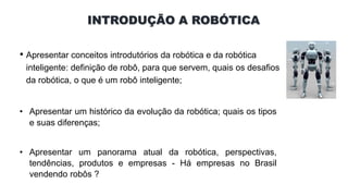 INTRODUÇÃO A ROBÓTICA
• Apresentar conceitos introdutórios da robótica e da robótica
inteligente: definição de robô, para que servem, quais os desafios
da robótica, o que é um robô inteligente;
• Apresentar um histórico da evolução da robótica; quais os tipos
e suas diferenças;
• Apresentar um panorama atual da robótica, perspectivas,
tendências, produtos e empresas - Há empresas no Brasil
vendendo robôs ?
 