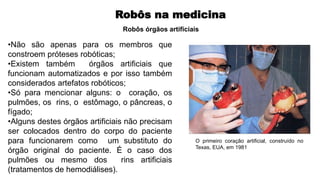 Robôs na medicina
•Não são apenas para os membros que
constroem próteses robóticas;
•Existem também órgãos artificiais que
funcionam automatizados e por isso também
considerados artefatos robóticos;
•Só para mencionar alguns: o coração, os
pulmões, os rins, o estômago, o pâncreas, o
fígado;
•Alguns destes órgãos artificiais não precisam
ser colocados dentro do corpo do paciente
para funcionarem como um substituto do
órgão original do paciente. É o caso dos
pulmões ou mesmo dos rins artificiais
(tratamentos de hemodiálises).
Robôs órgãos artificiais
O primeiro coração artificial, construído no
Texas, EUA, em 1981
 