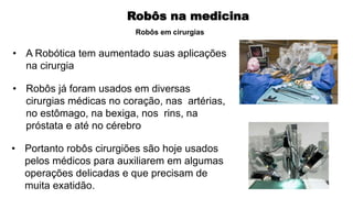 Robôs na medicina
• A Robótica tem aumentado suas aplicações
na cirurgia
• Robôs já foram usados em diversas
cirurgias médicas no coração, nas artérias,
no estômago, na bexiga, nos rins, na
próstata e até no cérebro
• Portanto robôs cirurgiões são hoje usados
pelos médicos para auxiliarem em algumas
operações delicadas e que precisam de
muita exatidão.
Robôs em cirurgias
 