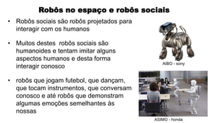 Robôs no espaço e robôs sociais
• Robôs sociais são robôs projetados para
interagir com os humanos
• Muitos destes robôs sociais são
humanoides e tentam imitar alguns
aspectos humanos e desta forma
interagir conosco
• robôs que jogam futebol, que dançam,
que tocam instrumentos, que conversam
conosco e até robôs que demonstram
algumas emoções semelhantes às
nossas
AIBO - sony
ASIMO - honda
 