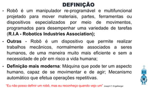 DEFINIÇÃO
• Robô é um manipulador re-programável e multifuncional
projetado para mover materiais, partes, ferramentas ou
dispositivos especializados por meio de movimentos,
programados para desempenhar uma variedade de tarefas
(R.I.A - Robotics Industries Association);
• Outras - Robô é um dispositivo que permite realizar
trabalhos mecânicos, normalmente associados a seres
humanos, de uma maneira muito mais eficiente e sem a
necessidade de pôr em risco a vida humana;
• Definição mais moderna: Máquina que pode ter um aspecto
humano, capaz de se movimentar e de agir; Mecanismo
automático que efetua operações repetitivas.
“Eu não posso definir um robô, mas eu reconheço quando vejo um” Joseph F. Engelberger
 