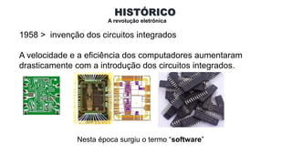 HISTÓRICO
A revolução eletrônica
1958 > invenção dos circuitos integrados
A velocidade e a eficiência dos computadores aumentaram
drasticamente com a introdução dos circuitos integrados.
Nesta época surgiu o termo “software”
 