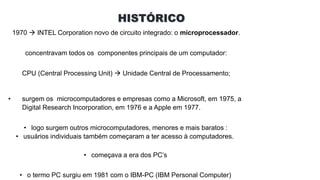 HISTÓRICO
1970  INTEL Corporation novo de circuito integrado: o microprocessador.
concentravam todos os componentes principais de um computador:
CPU (Central Processing Unit)  Unidade Central de Processamento;
• surgem os microcomputadores e empresas como a Microsoft, em 1975, a
Digital Research Incorporation, em 1976 e a Apple em 1977.
• logo surgem outros microcomputadores, menores e mais baratos :
• usuários individuais também começaram a ter acesso à computadores.
• começava a era dos PC’s
• o termo PC surgiu em 1981 com o IBM-PC (IBM Personal Computer)
 