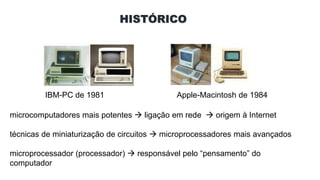 HISTÓRICO
IBM-PC de 1981 Apple-Macintosh de 1984
microcomputadores mais potentes  ligação em rede  origem à Internet
técnicas de miniaturização de circuitos  microprocessadores mais avançados
microprocessador (processador)  responsável pelo “pensamento” do
computador
 