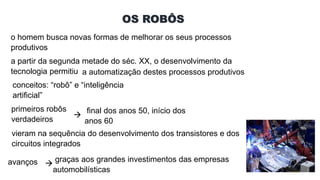 OS ROBÔS
o homem busca novas formas de melhorar os seus processos
produtivos
a partir da segunda metade do séc. XX, o desenvolvimento da
tecnologia permitiu a automatização destes processos produtivos
conceitos: “robô” e “inteligência
artificial”
primeiros robôs
verdadeiros

final dos anos 50, início dos
anos 60
vieram na sequência do desenvolvimento dos transistores e dos
circuitos integrados
avanços 
graças aos grandes investimentos das empresas
automobilísticas
 