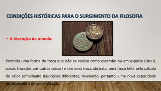 • A invenção da moeda:
Permitiu uma forma de troca que não se realiza como escambo ou em espécie (isto é,
coisas trocadas por outras coisas) e sim uma troca abstrata, uma troca feita pelo cálculo
do valor semelhante das coisas diferentes, revelando, portanto, uma nova capacidade
de abstração e de generalização.
10
 