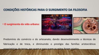• O surgimento da vida urbana:
Predomínio do comércio e do artesanato, dando desenvolvimento a técnicas de
fabricação e de troca, e diminuindo o prestígio das famílias aristocráticas
proprietárias de terras, por quem e para quem os mitos foram criados.
11
 