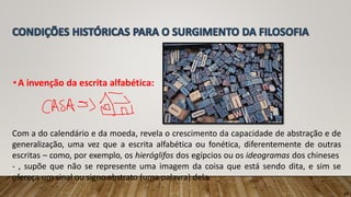 •A invenção da escrita alfabética:
Com a do calendário e da moeda, revela o crescimento da capacidade de abstração e de
generalização, uma vez que a escrita alfabética ou fonética, diferentemente de outras
escritas – como, por exemplo, os hieróglifos dos egípcios ou os ideogramas dos chineses
- , supõe que não se represente uma imagem da coisa que está sendo dita, e sim se
ofereça um sinal ou signo abstrato (uma palavra) dela.
14
 