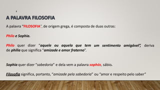 A palavra “FILOSOFIA”, de origem grega, é composta de duas outras:
2
um sentimento amigável”, deriva
Philo e Sophia.
Philo quer dizer “aquele ou aquela que tem
de philia que significa “amizade e amor fraterno”.
Sophia quer dizer “sabedoria” e dela vem a palavra sophós, sábio.
Filosofia significa, portanto, “amizade pela sabedoria” ou “amor e respeito pelo saber”
 