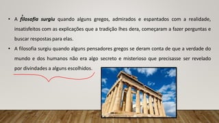 • A filosofia surgiu quando alguns gregos, admirados e espantados com a realidade,
insatisfeitos com as explicações que a tradição lhes dera, começaram a fazer perguntas e
buscar respostas para elas.
• A filosofia surgiu quando alguns pensadores gregos se deram conta de que a verdade do
mundo e dos humanos não era algo secreto e misterioso que precisasse ser revelado
por divindades a alguns escolhidos.
4
 