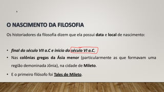 Os historiadores da filosofia dizem que ela possui data e local de nascimento:
• final do século VII a.C e inicio do século VI a.C,
• Nas colônias gregas da Ásia menor (particularmente as que formavam uma
região demoninada Jônia), na cidade de Mileto.
• E o primeiro filósofo foi Tales de Mileto.
5
 