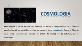 Além de possuir data e local de nascimento e de possuir o seu primeiro autor, a filosofia
também possui um conteúdo preciso ao nascer: é uma cosmologia. Assim, a filosofia
nasce como conhecimento racional da ordem do mundo ou da natureza, donde
cosmologia.
6
 