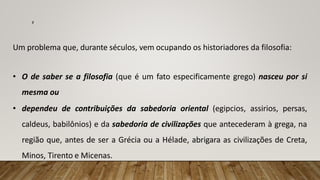 Um problema que, durante séculos, vem ocupando os historiadores da filosofia:
• O de saber se a filosofia (que é um fato especificamente grego) nasceu por si
mesma ou
• dependeu de contribuições da sabedoria oriental (egipcios, assirios, persas,
caldeus, babilônios) e da sabedoria de civilizações que antecederam à grega, na
região que, antes de ser a Grécia ou a Hélade, abrigara as civilizações de Creta,
Minos, Tirento e Micenas.
7
 