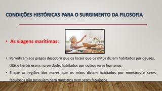 • As viagens marítimas:
• Permitiram aos gregos descobrir que os locais que os mitos diziam habitados por deuses,
titãs e heróis eram, na verdade, habitados por outros seres humanos;
• E que as regiões dos mares que os mitos diziam habitados por monstros e seres
fabulosos não possuíam nem monstros nem seres fabulosos.
8
 