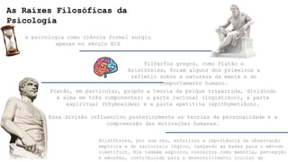 As Raízes Filosóficas da
Psicologia
a psicologia como ciência formal surgiu
apenas no século XIX
filósofos gregos, como Platão e
Aristóteles, foram alguns dos primeiros a
refletir sobre a natureza da mente e do
comportamento humano.
Platão, em particular, propôs a teoria da psique tripartida, dividindo
a alma em três componentes: a parte racional (logistikon), a parte
espiritual (thymoeides) e a parte apetitiva (epithymetikon).
Essa divisão influenciou posteriormente as teorias da personalidade e a
compreensão das motivações humanas.
Aristóteles, por sua vez, enfatizou a importância da observação
empírica e do raciocínio lógico, lançando as bases para o método
científico. Ele também explorou conceitos como memória, percepção
e emoções, contribuindo para o desenvolvimento inicial da
 