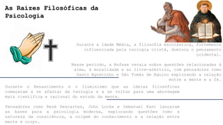 As Raízes Filosóficas da
Psicologia
Durante a Idade Média, a filosofia escolástica, fortemente
influenciada pela teologia cristã, dominou o pensamento
ocidental.
Nesse período, a ênfase recaía sobre questões relacionadas à
alma, à moralidade e ao livre-arbítrio, com pensadores como
Santo Agostinho e São Tomás de Aquino explorando a relação
entre a mente e a fé.
Durante o Renascimento e o Iluminismo que as ideias filosóficas
começaram a se afastar da teologia e a se voltar para uma abordagem
mais científica e racional do estudo da mente.
Pensadores como René Descartes, John Locke e Immanuel Kant lançaram
as bases para a psicologia moderna, explorando questões como a
natureza da consciência, a origem do conhecimento e a relação entre
mente e corpo.
 
