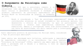 O Surgimento da Psicologia como
Ciência
Foi no século XIX que a psicologia começou a se
estabelecer como uma disciplina científica distinta. O
marco inicial é geralmente atribuído à fundação do
primeiro laboratório de psicologia experimental por
Wilhelm Wundt na Universidade de Leipzig, na Alemanha,
em 1879.
Wundt é considerado o "pai da psicologia experimental" devido às suas
contribuições pioneiras no estudo sistemático dos processos mentais. Ele
desenvolveu a técnica da introspecção, na qual os participantes eram
solicitados a relatar suas experiências subjetivas durante tarefas
específicas. Embora a introspecção tenha sido posteriormente criticada por
sua falta de objetividade, ela abriu caminho para a investigação empírica da
mente.
Outro importante pioneiro da psicologia foi William James, considerado
o "pai da psicologia americana".
James adotou uma abordagem mais holística, enfatizando a importância
da experiência individual e da consciência. Sua obra seminal,
"Princípios de Psicologia" (1890), explorou uma ampla gama de tópicos,
desde a percepção até a emoção e a memória, e teve um impacto
 