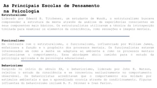 As Principais Escolas de Pensamento
na Psicologia
Estruturalismo
Liderado por Edward B. Titchener, um estudante de Wundt, o estruturalismo buscava
compreender a estrutura da mente através da análise de experiências conscientes em
seus componentes mais básicos. Os estruturalistas utilizavam a técnica da introspecção
treinada para examinar os elementos da consciência, como sensações e imagens mentais.
Funcionalismo
Em contraste com o estruturalismo, o funcionalismo, influenciado por William James,
enfatizava a função e o propósito dos processos mentais. Os funcionalistas estavam
interessados em como a mente se adaptava ao ambiente e como os processos mentais
influenciavam o comportamento. Essa abordagem abriu caminho para o estudo da
psicologia aplicada e da psicologia educacional.
Behaviorismo
Surgindo no início do século XX, o behaviorismo, liderado por John B. Watson,
rejeitou o estudo da consciência e se concentrou exclusivamente no comportamento
observável. Os behavioristas acreditavam que o comportamento era moldado por
estímulos ambientais e que o aprendizado ocorria através do condicionamento. Figuras
influentes do behaviorismo incluem B. F. Skinner e Ivan Pavlov.
 