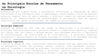 As Principais Escolas de Pensamento
na Psicologia
Psicanálise
Desenvolvida por Sigmund Freud, a psicanálise revolucionou a compreensão da mente
inconsciente e sua influência sobre o comportamento. Freud propôs a teoria do aparelho
psíquico, composto pelo id, ego e superego, e enfatizou o papel dos impulsos sexuais e
agressivos no desenvolvimento da personalidade. A psicanálise teve um impacto
significativo não apenas na psicologia, mas também na cultura popular.
Psicologia Humanista
Surgindo na década de 1950 como uma reação ao behaviorismo e à psicanálise, a
psicologia humanista enfatizava o potencial humano e a experiência subjetiva. Liderada
por figuras como Carl Rogers e Abraham Maslow, essa abordagem destacava a importância
da autorrealização, da criatividade e do livre-arbítrio. A psicologia humanista
influenciou o desenvolvimento de terapias centradas no cliente e na abordagem centrada
na pessoa.
Psicologia Cognitiva
A partir da década de 1960, a psicologia cognitiva emergiu como uma importante escola
de pensamento, focada nos processos mentais internos, como percepção, atenção,
memória, linguagem e resolução de problemas. Influenciada pelos avanços na ciência da
computação e na teoria da informação, a psicologia cognitiva utilizou experimentos
controlados e modelos computacionais para estudar a cognição humana.
 