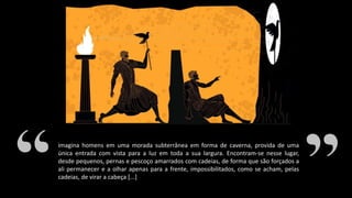 imagina homens em uma morada subterrânea em forma de caverna, provida de uma
única entrada com vista para a luz em toda a sua largura. Encontram-se nesse lugar,
desde pequenos, pernas e pescoço amarrados com cadeias, de forma que são forçados a
ali permanecer e a olhar apenas para a frente, impossibilitados, como se acham, pelas
cadeias, de virar a cabeça [...]
 