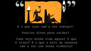 E o que isso tem a ver comigo?!
Preciso disso para cuidar?
Como vejo minha vida agora? O que
é viver? E o que o mito da caverna
tem a ver com nossa vivência?
 