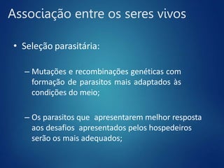 Associação entre os seres vivos
• Seleção parasitária:
– Mutações e recombinações genéticas com
formação de parasitos mais adaptados às
condições do meio;
– Os parasitos que apresentarem melhor resposta
aos desafios apresentados pelos hospedeiros
serão os mais adequados;
 