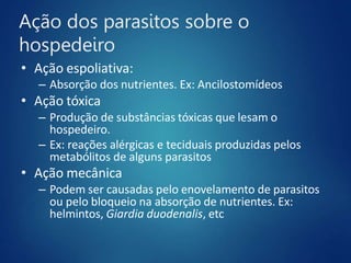 Ação dos parasitos sobre o
hospedeiro
• Ação espoliativa:
– Absorção dos nutrientes. Ex: Ancilostomídeos
• Ação tóxica
– Produção de substâncias tóxicas que lesam o
hospedeiro.
– Ex: reações alérgicas e teciduais produzidas pelos
metabólitos de alguns parasitos
• Ação mecânica
– Podem ser causadas pelo enovelamento de parasitos
ou pelo bloqueio na absorção de nutrientes. Ex:
helmintos, Giardia duodenalis, etc
 