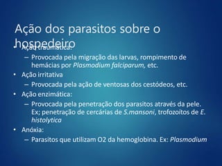 Ação dos parasitos sobre o
hospedeiro
• Ação traumática:
– Provocada pela migração das larvas, rompimento de
hemácias por Plasmodium falciparum, etc.
• Ação irritativa
– Provocada pela ação de ventosas dos cestódeos, etc.
• Ação enzimática:
– Provocada pela penetração dos parasitos através da pele.
Ex; penetração de cercárias de S.mansoni, trofozoítos de E.
histolytica
• Anóxia:
– Parasitos que utilizam O2 da hemoglobina. Ex: Plasmodium
 