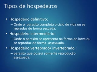 Tipos de hospedeiros
• Hospedeiro definitivo:
– Onde o parasito completa o ciclo de vida ou se
reproduz de forma sexuada.
• Hospedeiro intermediário:
– Onde o parasito se apresenta na forma de larva ou
se reproduz de forma assexuada.
• Hospedeiro vertebrado/ invertebrado :
– parasito que possui somente reprodução
assexuada.
 